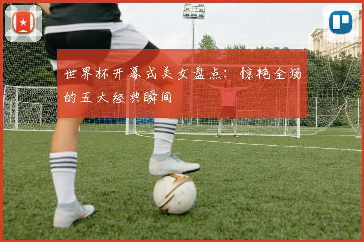 世界杯开幕式美女盘点:惊艳全场的五大经典瞬间