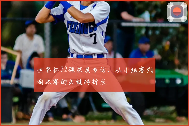 世界杯32强深度专访:从小组赛到淘汰赛的关键转折点