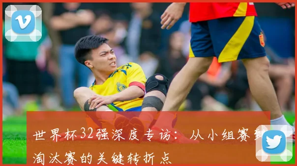 世界杯32强深度专访:从小组赛到淘汰赛的关键转折点