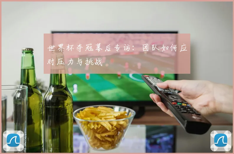 世界杯夺冠幕后专访:团队如何应对压力与挑战