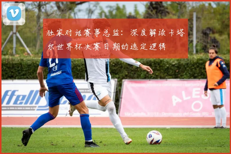 独家对话赛事总监：深度解读卡塔尔世界杯决赛日期的选定逻辑
