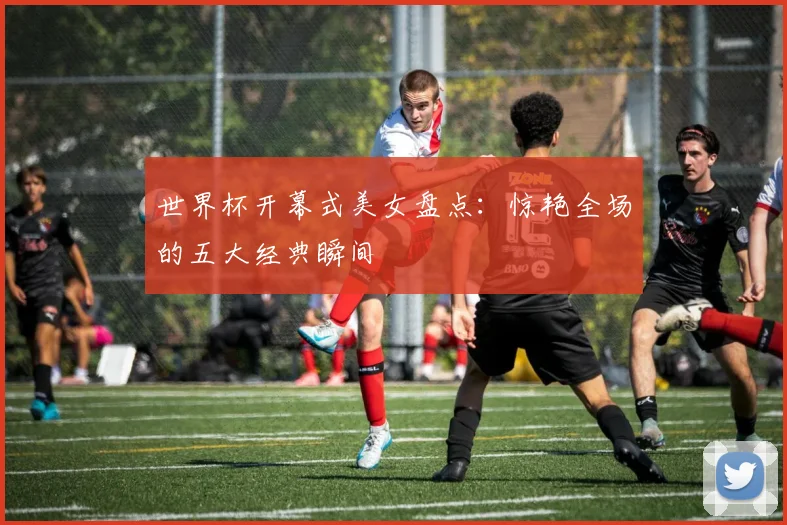 世界杯开幕式美女盘点:惊艳全场的五大经典瞬间