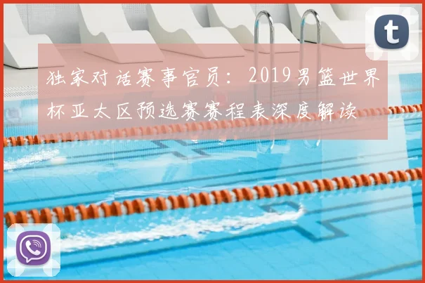独家对话赛事官员：2019男篮世界杯亚太区预选赛赛程表深度解读