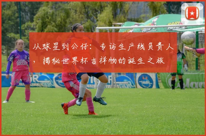 从球星到公仔：专访生产线负责人，揭秘世界杯吉祥物的诞生之旅