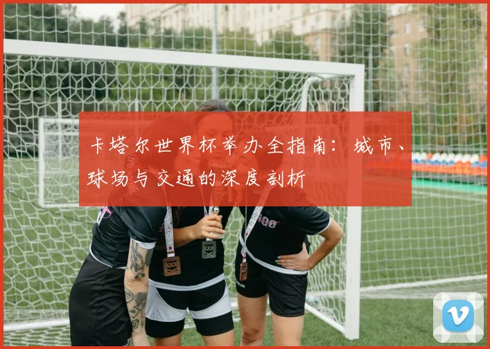 卡塔尔世界杯举办全指南：城市、球场与交通的深度剖析