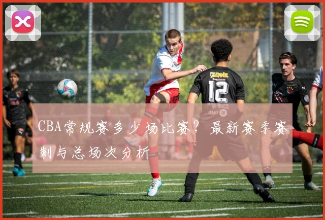 CBA常规赛多少场比赛？最新赛季赛制与总场次分析