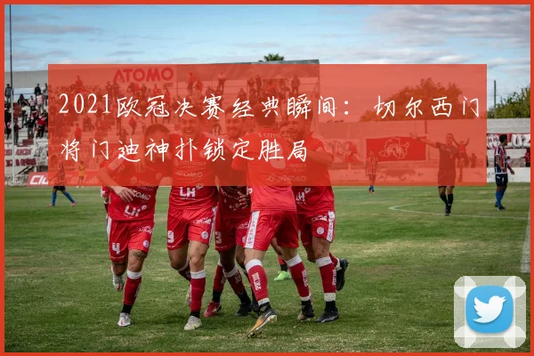 2021欧冠决赛经典瞬间：切尔西门将门迪神扑锁定胜局