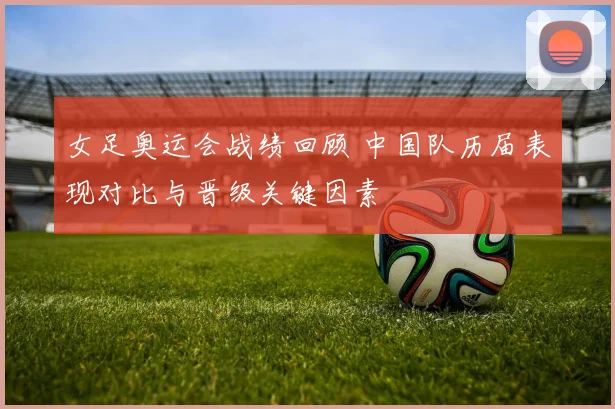 女足奥运会战绩回顾 中国队历届表现对比与晋级关键因素