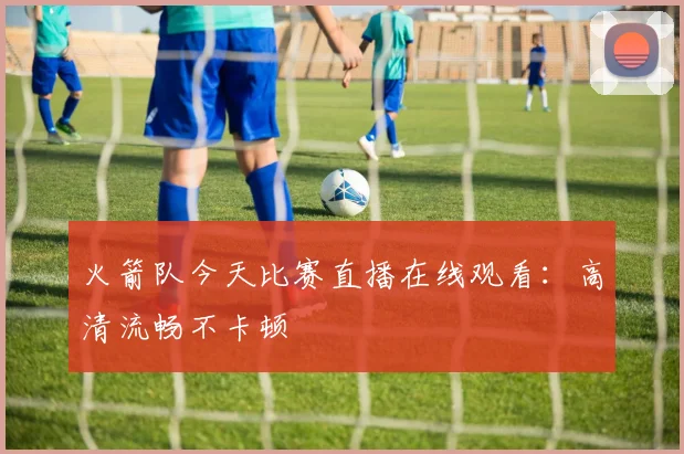 火箭队今天比赛直播在线观看：高清流畅不卡顿