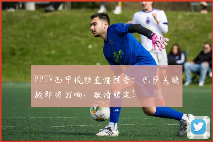 PPTV西甲视频直播预告：巴萨关键战即将打响，敬请锁定！