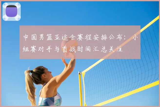 中国男篮亚运会赛程安排公布：小组赛对手与首战时间汇总关注