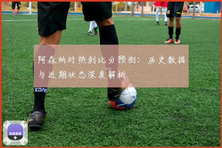 阿森纳对热刺比分预测:历史数据与近期状态深度解析