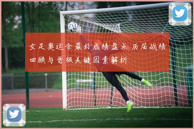女足奥运会最好成绩盘点 历届战绩回顾与晋级关键因素解析