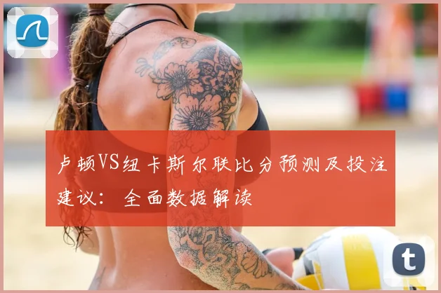 卢顿VS纽卡斯尔联比分预测及投注建议：全面数据解读