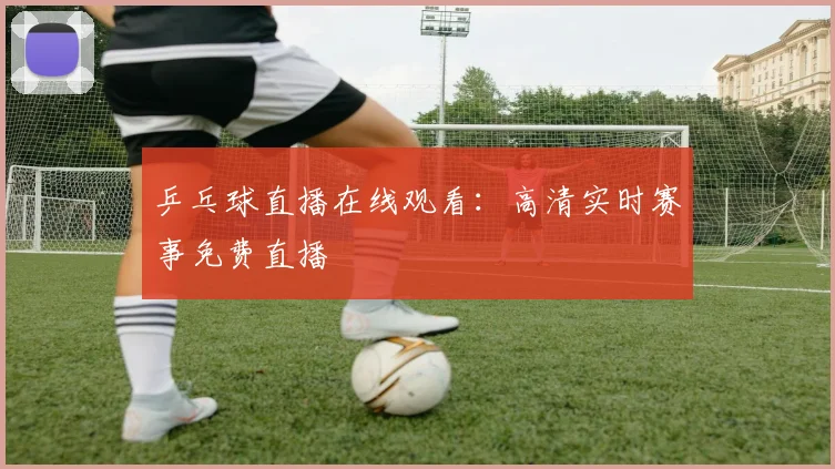 乒乓球直播在线观看:高清实时赛事免费直播