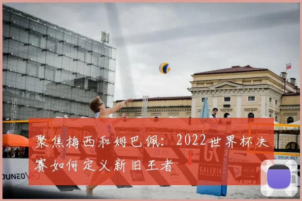 聚焦梅西和姆巴佩:2022世界杯决赛如何定义新旧王者