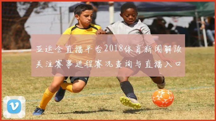 亚运会直播平台2018体育新闻解读关注赛事进程赛况查询与直播入口信息
