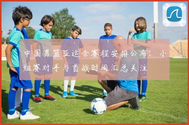 中国男篮亚运会赛程安排公布：小组赛对手与首战时间汇总关注