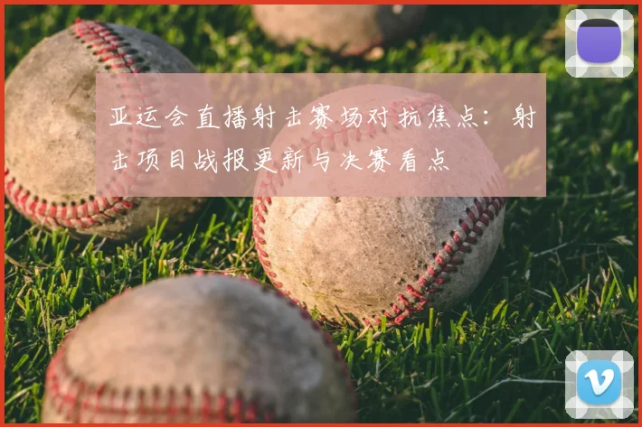 亚运会直播射击赛场对抗焦点：射击项目战报更新与决赛看点