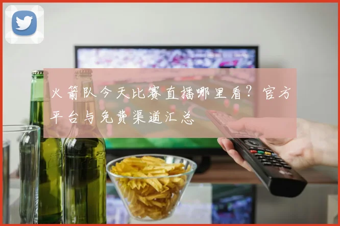 火箭队今天比赛直播哪里看?官方平台与免费渠道汇总