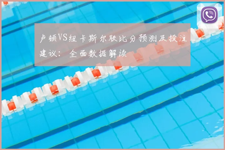 卢顿VS纽卡斯尔联比分预测及投注建议：全面数据解读