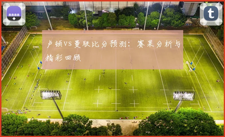 卢顿vs曼联比分预测:赛果分析与精彩回顾