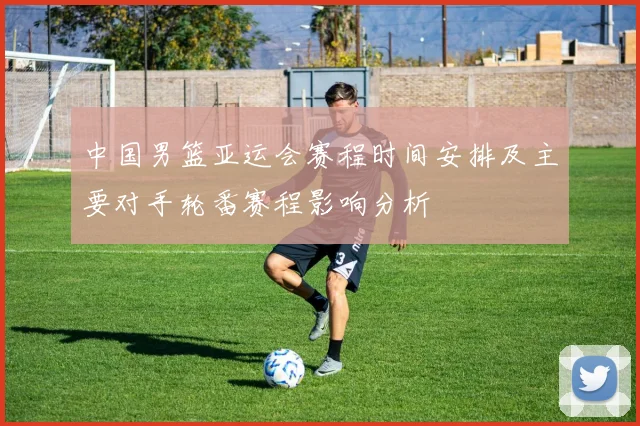 中国男篮亚运会赛程时间安排及主要对手轮番赛程影响分析